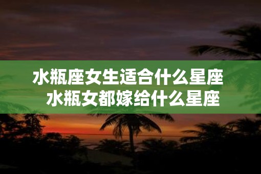 水瓶座女生适合什么星座  水瓶女都嫁给什么星座