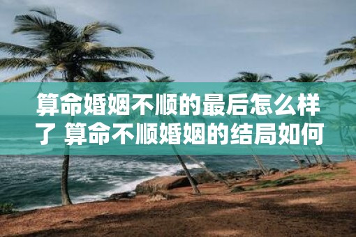 算命婚姻不顺的最后怎么样了 算命不顺婚姻的结局如何