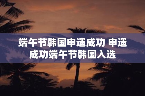 端午节韩国申遗成功 申遗成功端午节韩国入选