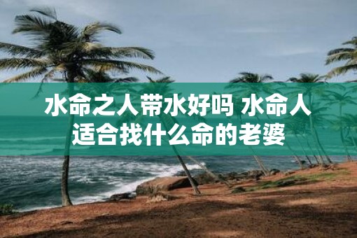 水命之人带水好吗 水命人适合找什么命的老婆