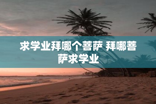 求学业拜哪个菩萨 拜哪菩萨求学业