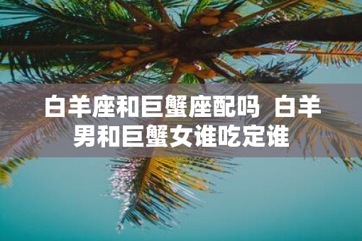 白羊座和巨蟹座配吗  白羊男和巨蟹女谁吃定谁