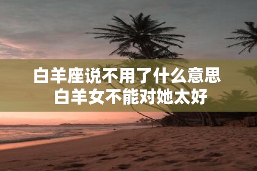 白羊座说不用了什么意思  白羊女不能对她太好