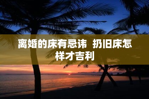 离婚的床有忌讳  扔旧床怎样才吉利