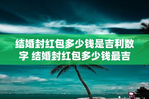 结婚封红包多少钱是吉利数字 结婚封红包多少钱最吉利