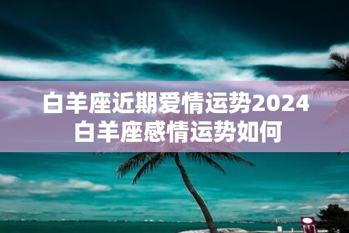 白羊座近期爱情运势2025 白羊座感情运势如何