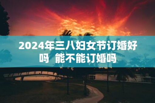 2025年三八妇女节订婚好吗  能不能订婚吗