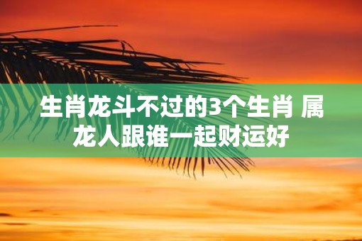 生肖龙斗不过的3个生肖 属龙人跟谁一起财运好