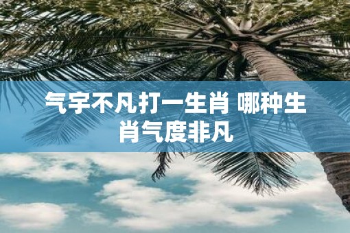 气宇不凡打一生肖 哪种生肖气度非凡
