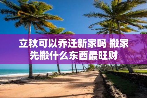 立秋可以乔迁新家吗 搬家先搬什么东西最旺财