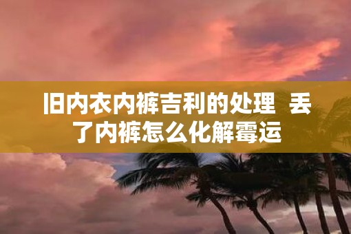 旧内衣内裤吉利的处理 丢了内裤怎么化解霉运 旧内衣内裤吉利的处理 丢了内裤怎么化解霉运