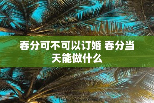 春分可不可以订婚 春分当天能做什么