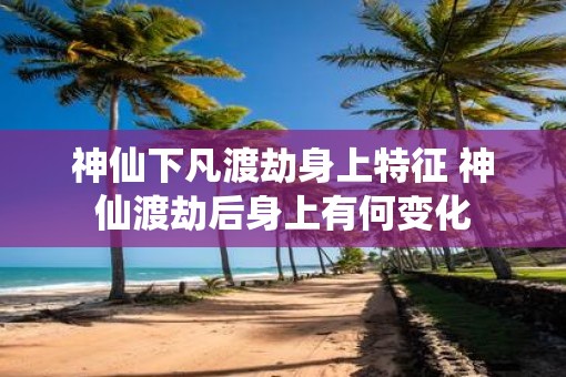 神仙下凡渡劫身上特征 神仙渡劫后身上有何变化