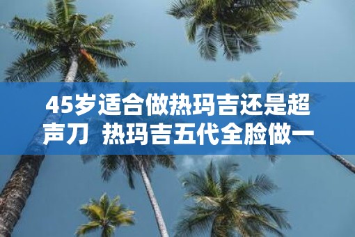 45岁适合做热玛吉还是超声刀  热玛吉五代全脸做一次多少钱