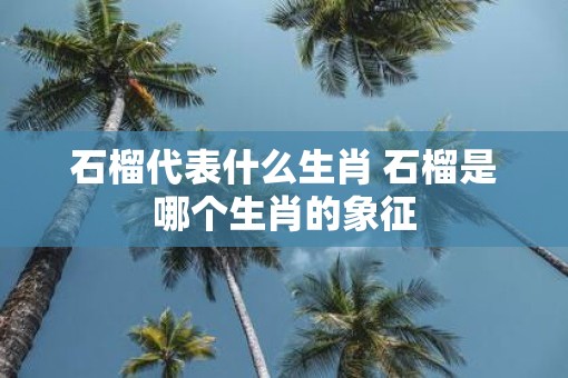 石榴代表什么生肖 石榴是哪个生肖的象征