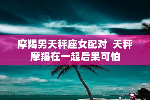 摩羯男天秤座女配对  天秤摩羯在一起后果可怕