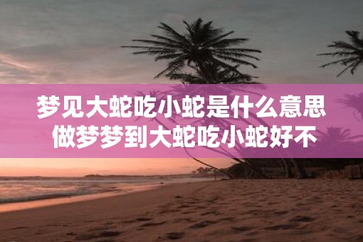 梦见大蛇吃小蛇是什么意思 做梦梦到大蛇吃小蛇好不好