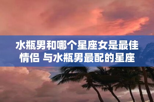 水瓶男和哪个星座女是最佳情侣 与水瓶男最配的星座女