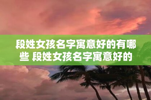 段姓女孩名字寓意好的有哪些 段姓女孩名字寓意好的推荐