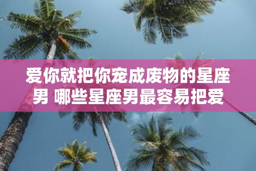 爱你就把你宠成废物的星座男 哪些星座男最容易把爱人宠成废物