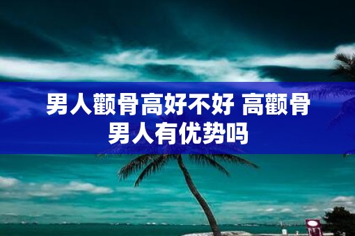 男人颧骨高好不好 高颧骨男人有优势吗