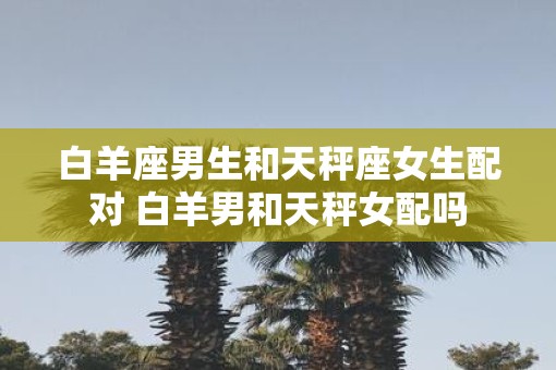 白羊座男生和天秤座女生配对 白羊男和天秤女配吗