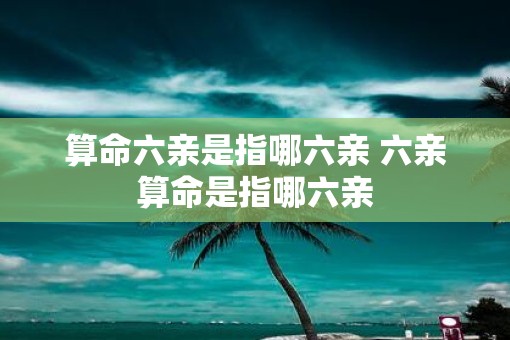 算命六亲是指哪六亲 六亲算命是指哪六亲