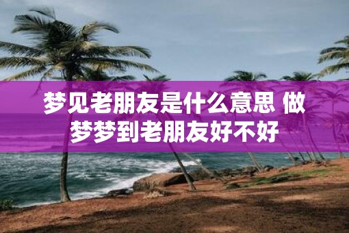 梦见老朋友是什么意思 做梦梦到老朋友好不好