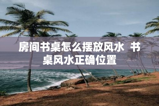 房间书桌怎么摆放风水  书桌风水正确位置