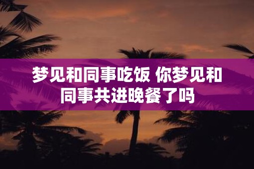 梦见和同事吃饭 你梦见和同事共进晚餐了吗