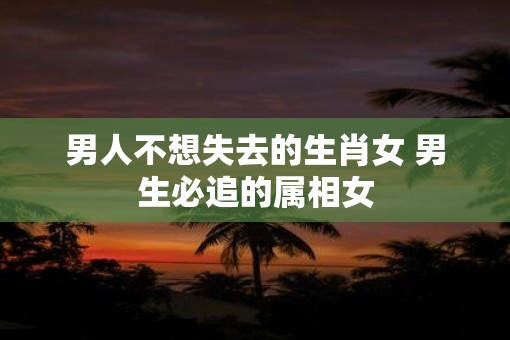 男人不想失去的生肖女 男生必追的属相女