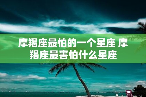 摩羯座最怕的一个星座 摩羯座最害怕什么星座