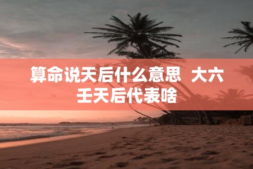 算命说天后什么意思  大六壬天后代表啥