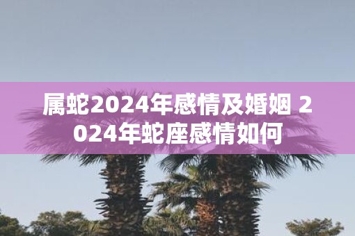 属蛇2025年感情及婚姻 2025年蛇座感情如何