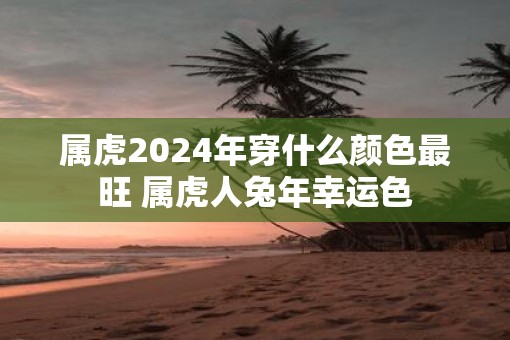 属虎2025年穿什么颜色最旺 属虎人蛇年幸运色