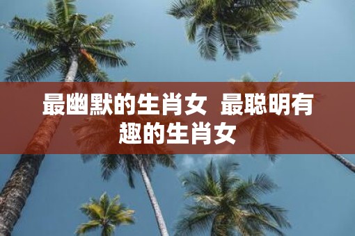 最幽默的生肖女  最聪明有趣的生肖女