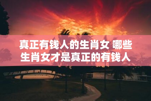 真正有钱人的生肖女 哪些生肖女才是真正的有钱人