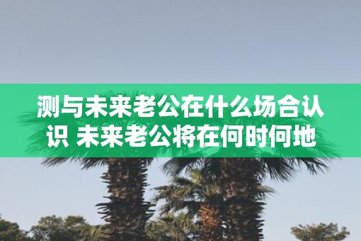测与未来老公在什么场合认识 未来老公将在何时何地出现