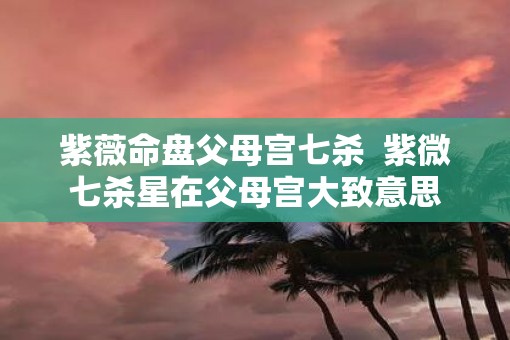 紫薇命盘父母宫七杀 紫微七杀星在父母宫大致意思 紫薇命盘父母宫七杀 紫微七杀星在父母宫大致意思