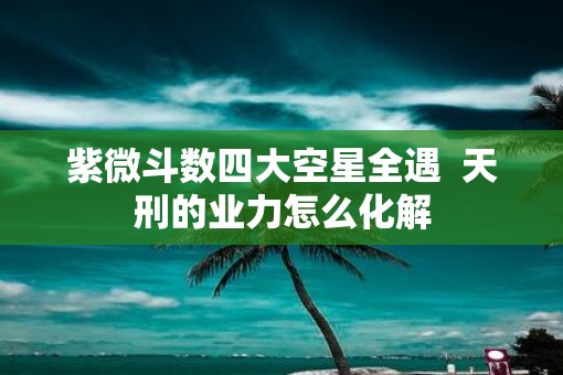 紫微斗数四大空星全遇  天刑的业力怎么化解