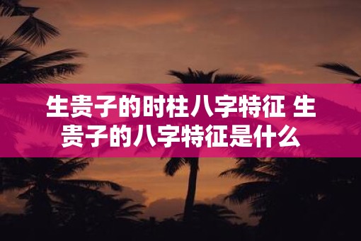 生贵子的时柱八字特征 生贵子的八字特征是什么