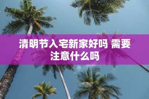 清明节入宅新家好吗 需要注意什么吗