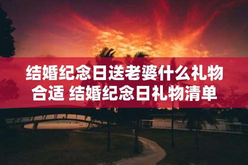 结婚纪念日送老婆什么礼物合适 结婚纪念日礼物清单 结婚纪念日送老婆什么礼物合适 结婚纪念日礼物清单