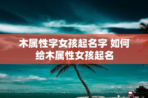 木属性字女孩起名字 如何给木属性女孩起名