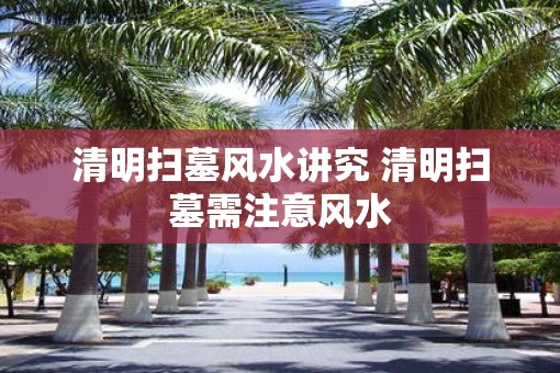 清明扫墓风水讲究 清明扫墓需注意风水