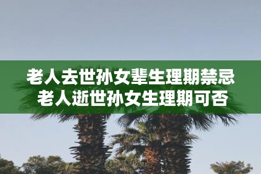 老人去世孙女辈生理期禁忌 老人逝世孙女生理期可否进行