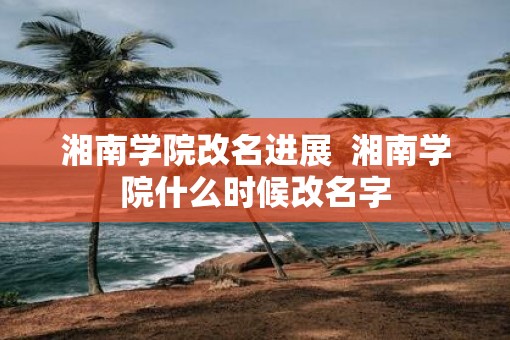 湘南学院改名进展  湘南学院什么时候改名字