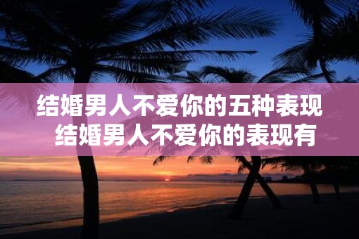 结婚男人不爱你的五种表现  结婚男人不爱你的表现有哪些