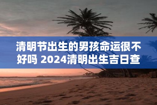 清明节出生的男孩命运很不好吗 2025清明出生吉日查询