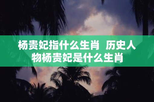 杨贵妃指什么生肖  历史人物杨贵妃是什么生肖